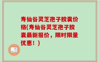 寿仙谷灵芝孢子胶囊价格(寿仙谷灵芝孢子胶囊最新报价，限时限量优惠！)