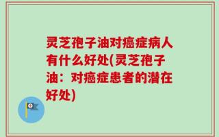 灵芝孢子油对癌症病人有什么好处(灵芝孢子油：对癌症患者的潜在好处)