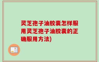 灵芝孢子油胶囊怎样服用灵芝孢子油胶囊的正确服用方法)