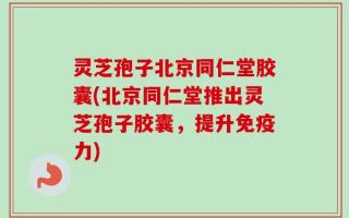 灵芝孢子北京同仁堂胶囊(北京同仁堂推出灵芝孢子胶囊，提升免疫力)
