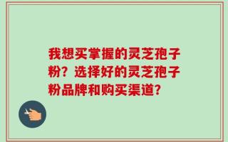 我想买掌握的灵芝孢子粉？选择好的灵芝孢子粉品牌和购买渠道？