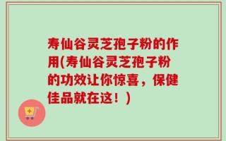 寿仙谷灵芝孢子粉的作用(寿仙谷灵芝孢子粉的功效让你惊喜，保健佳品就在这！)