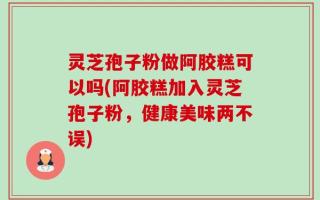 灵芝孢子粉做阿胶糕可以吗(阿胶糕加入灵芝孢子粉，健康美味两不误)