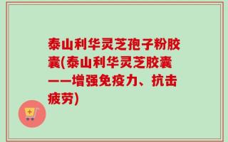 泰山利华灵芝孢子粉胶囊(泰山利华灵芝胶囊——增强免疫力、抗击疲劳)