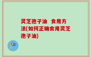 灵芝孢子油  食用方法(如何正确食用灵芝孢子油)