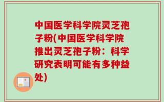 中国医学科学院灵芝孢子粉(中国医学科学院推出灵芝孢子粉：科学研究表明可能有多种益处)