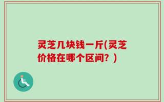灵芝几块钱一斤(灵芝价格在哪个区间？)