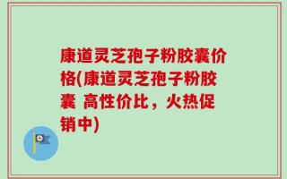 康道灵芝孢子粉胶囊价格(康道灵芝孢子粉胶囊 高性价比，火热促销中)