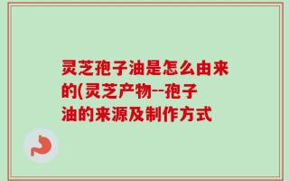 灵芝孢子油是怎么由来的(灵芝产物--孢子油的来源及制作方式