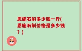 恩施石斛多少钱一斤(恩施石斛价格是多少钱？)