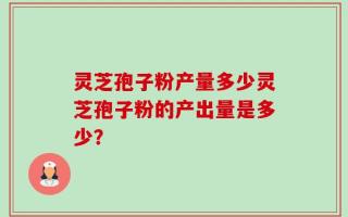 灵芝孢子粉产量多少灵芝孢子粉的产出量是多少？