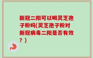 新冠二阳可以喝灵芝孢子粉吗(灵芝孢子粉对新冠病毒二阳是否有效？)