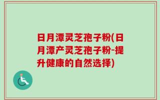 日月潭灵芝孢子粉(日月潭产灵芝孢子粉-提升健康的自然选择)