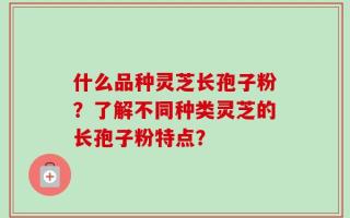 什么品种灵芝长孢子粉？了解不同种类灵芝的长孢子粉特点？