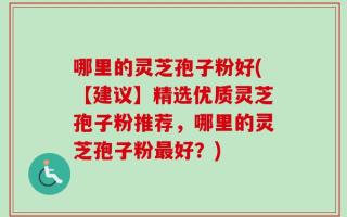 哪里的灵芝孢子粉好(【建议】精选优质灵芝孢子粉推荐，哪里的灵芝孢子粉最好？)