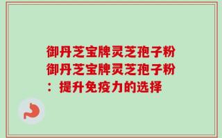御丹芝宝牌灵芝孢子粉御丹芝宝牌灵芝孢子粉：提升免疫力的选择