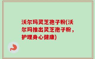 沃尔玛灵芝孢子粉(沃尔玛推出灵芝孢子粉，护理身心健康)