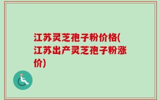 江苏灵芝孢子粉价格(江苏出产灵芝孢子粉涨价)
