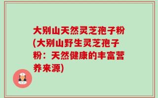 大别山天然灵芝孢子粉(大别山野生灵芝孢子粉：天然健康的丰富营养来源)