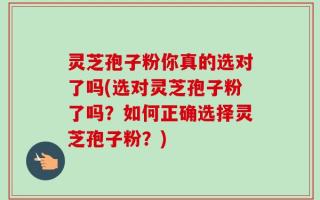 灵芝孢子粉你真的选对了吗(选对灵芝孢子粉了吗？如何正确选择灵芝孢子粉？)