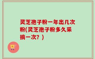 灵芝孢子粉一年出几次粉(灵芝孢子粉多久采摘一次？)