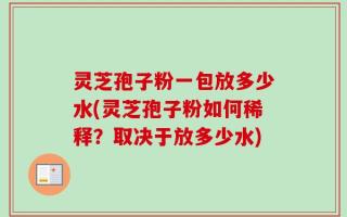 灵芝孢子粉一包放多少水(灵芝孢子粉如何稀释？取决于放多少水)