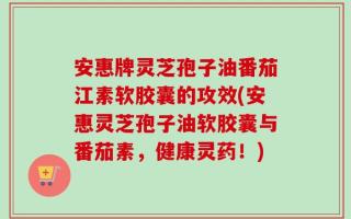 安惠牌灵芝孢子油番茄江素软胶囊的攻效(安惠灵芝孢子油软胶囊与番茄素，健康灵药！)