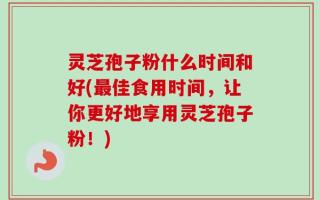 灵芝孢子粉什么时间和好(最佳食用时间，让你更好地享用灵芝孢子粉！)