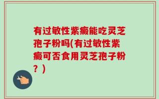 有过敏性紫癜能吃灵芝孢子粉吗(有过敏性紫癜可否食用灵芝孢子粉？)