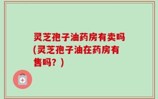 灵芝孢子油药房有卖吗(灵芝孢子油在药房有售吗？)