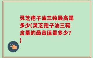 灵芝孢子油三萜最高是多少(灵芝孢子油三萜含量的最高值是多少？)