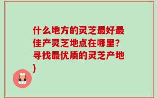 什么地方的灵芝最好最佳产灵芝地点在哪里？寻找最优质的灵芝产地)