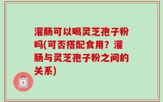 灌肠可以喝灵芝孢子粉吗(可否搭配食用？灌肠与灵芝孢子粉之间的关系)