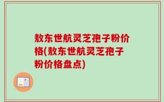 敖东世航灵芝孢子粉价格(敖东世航灵芝孢子粉价格盘点)