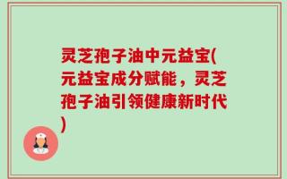 灵芝孢子油中元益宝(元益宝成分赋能，灵芝孢子油引领健康新时代)