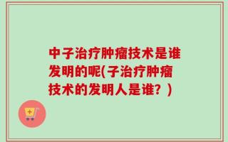 中子治疗肿瘤技术是谁发明的呢(子治疗肿瘤技术的发明人是谁？)