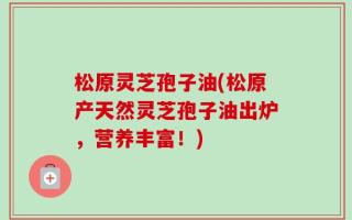 松原灵芝孢子油(松原产天然灵芝孢子油出炉，营养丰富！)