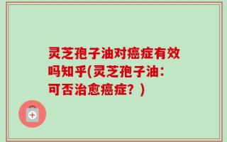 灵芝孢子油对癌症有效吗知乎(灵芝孢子油：可否治愈癌症？)