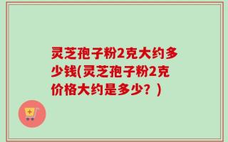灵芝孢子粉2克大约多少钱(灵芝孢子粉2克价格大约是多少？)