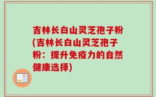 吉林长白山灵芝孢子粉(吉林长白山灵芝孢子粉：提升免疫力的自然健康选择)
