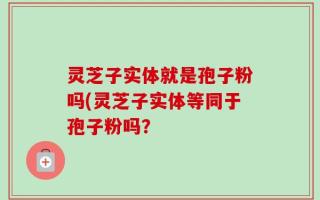 灵芝子实体就是孢子粉吗(灵芝子实体等同于孢子粉吗？