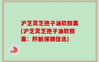 沪芝灵芝孢子油软胶囊(沪芝灵芝孢子油软胶囊：肝脏保健佳选)