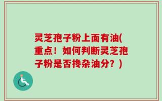 灵芝孢子粉上面有油(重点！如何判断灵芝孢子粉是否搀杂油分？)