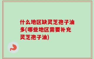 什么地区缺灵芝孢子油多(哪些地区需要补充灵芝孢子油)
