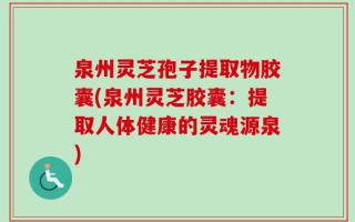 泉州灵芝孢子提取物胶囊(泉州灵芝胶囊：提取人体健康的灵魂源泉)