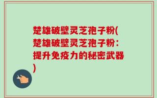楚雄破壁灵芝孢子粉(楚雄破壁灵芝孢子粉：提升免疫力的秘密武器)