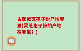 古医灵芝孢子粉产地哪里(灵芝孢子粉的产地在哪里？)
