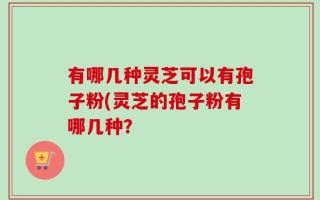 有哪几种灵芝可以有孢子粉(灵芝的孢子粉有哪几种？