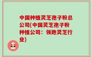 中国种植灵芝孢子粉总公司(中国灵芝孢子粉种植公司：领跑灵芝行业)