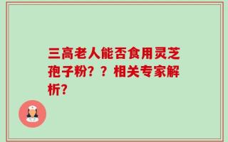 三高老人能否食用灵芝孢子粉？？相关专家解析？